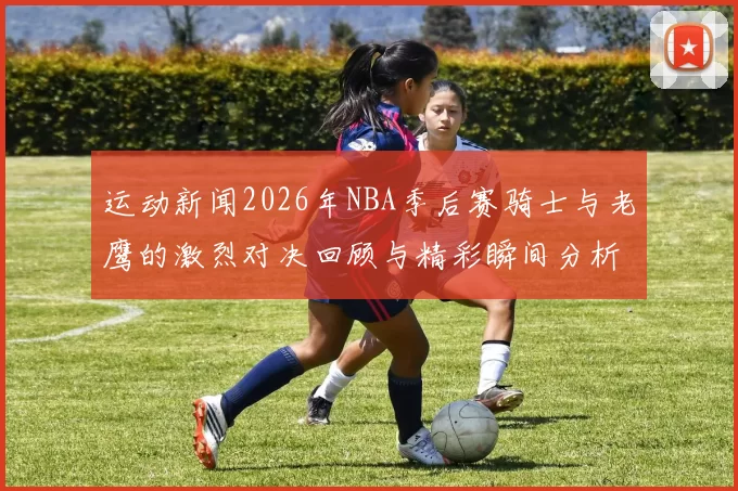 运动新闻2026年NBA季后赛骑士与老鹰的激烈对决回顾与精彩瞬间分析