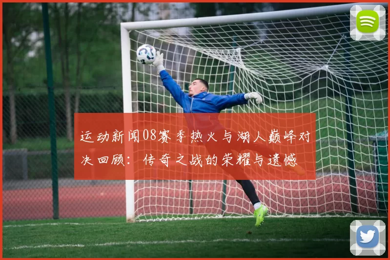 运动新闻08赛季热火与湖人巅峰对决回顾：传奇之战的荣耀与遗憾