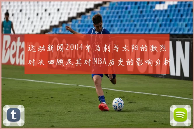 运动新闻2004年马刺与太阳的激烈对决回顾及其对NBA历史的影响分析
