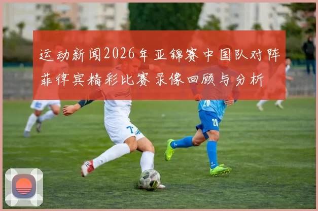 运动新闻2026年亚锦赛中国队对阵菲律宾精彩比赛录像回顾与分析