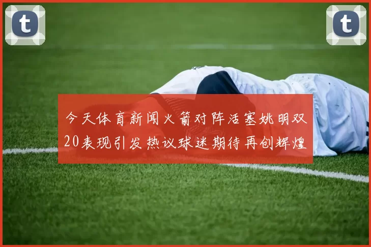 今天体育新闻火箭对阵活塞姚明双20表现引发热议球迷期待再创辉煌