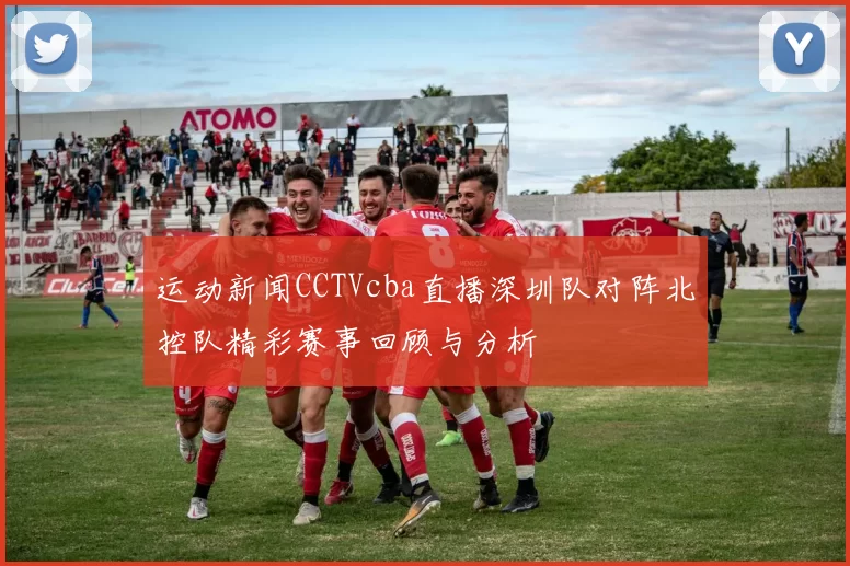 运动新闻CCTVcba直播深圳队对阵北控队精彩赛事回顾与分析
