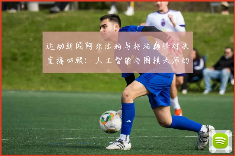 运动新闻阿尔法狗与柯洁巅峰对决直播回顾：人工智能与围棋大师的较量